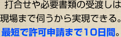 打合せや必要書類の受渡しは現場まで伺うから実現できる。最短で許可申請まで10日間。