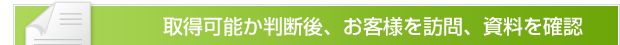 取得可能か判断後、お客様を訪問、資料を確認