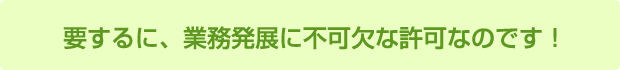 要するに、業務発展に不可欠な許可なのです！